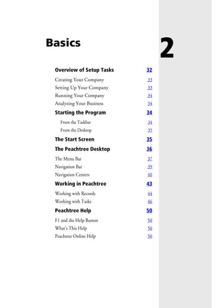 2Basics
Overview of Setup Tasks 32
Creating Your Company 33
Setting Up Your Company 33
Running Your Company 34
Analyzing Your Business 34
Starting the Program 34
From the Taskbar 34
From the Desktop 35
The Start Screen 35
The Peachtree Desktop 36
The Menu Bar 37
Navigation Bar 39
Navigation Centers 40
Working in Peachtree 43
Working with Records 44
Working with Tasks 46
Peachtree Help 50
F1 and the Help Button 50
What’s This Help 50
Peachtree Online Help 50
 