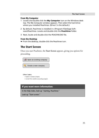 The Start Screen
35
From My Computer
1 Locate and double-click the My Computer icon on the Windows desk-
top. The My Computer window appears. Then select the hard drive
where you installed Peachtree. (Drive C is the default.)
2 By default, Peachtree is installed in c:Program FilesSage Soft-
warePeachtree. Locate and double-click the Peachtree folder.
3 Next, locate and double-click the PEACHW.EXE file.
From the Desktop
➥ From the desktop, double-click the Peachtree icon.
The Start Screen
Once you start Peachtree, the Start Screen appears, giving you options for
proceeding.
If you want more information:
In the Help index, look up “starting, Peachtree.”
Look up “Start screen.”
 
