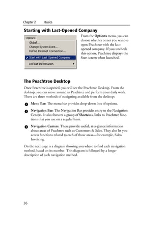 Chapter 2 Basics
36
Starting with Last-Opened Company
From the Options menu, you can
choose whether or not you want to
open Peachtree with the last-
opened company. If you uncheck
this option, Peachtree displays the
Start screen when launched.
The Peachtree Desktop
Once Peachtree is opened, you will see the Peachtree Desktop. From the
desktop, you can move around in Peachtree and perform your daily work.
There are three methods of navigating available from the desktop:
Menu Bar: The menu bar provides drop-down lists of options.
Navigation Bar: The Navigation Bar provides entry to the Navigation
Centers. It also features a group of Shortcuts, links to Peachtree func-
tions that you use on a regular basis.
Navigation Centers: These provide useful, at-a-glance information
about areas of Peachtree such as Customers & Sales. They also let you
access functions related to each of those areas—for example, Sales/
Invoicing.
On the next page is a diagram showing you where to find each navigation
method, based on its number. This diagram is followed by a longer
description of each navigation method.
 