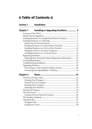 ✪ Table of Contents ✪
i
Section 1 Installation
Chapter 1 Installing or Upgrading Peachtree................. 4
Contents of the CD(s) .......................................................................4
Quick Tips for Upgraders..................................................................4
Installing Peachtree on a Single/Stand-Alone Computer....................5
Installing Peachtree on a Network .....................................................7
Quick Tips for Network Install.......................................................9
Installing Peachtree on a Client/Server Network.............................9
Installing Peachtree on a Peer-to-Peer Network ............................14
Mapping a Drive to the Server Computer.....................................19
Installing Peachtree on a Terminal Server .....................................19
Registering Peachtree.......................................................................21
Updating Your Existing Peachtree Registration Information.........23
Uninstalling Peachtree .....................................................................24
Troubleshooting Installation............................................................25
Upgrading Peachtree........................................................................28
Converting to a New Peachtree Release Format............................28
Converting from QuickBooks or DacEasy....................................29
Chapter 2 Basics............................................................... 32
Overview of Setup Tasks..................................................................32
Creating Your Company...............................................................33
Setting Up Your Company ...........................................................33
Running Your Company ..............................................................34
Analyzing Your Business...............................................................34
Starting the Program........................................................................34
The Start Screen ..............................................................................35
Starting with Last-Opened Company ...........................................36
The Peachtree Desktop....................................................................36
The Menu Bar .................................................................................37
Navigation Bar..............................................................................39
Navigation Centers.......................................................................40
 