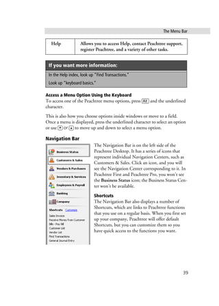 The Menu Bar
39
Access a Menu Option Using the Keyboard
To access one of the Peachtree menu options, press a and the underlined
character.
This is also how you choose options inside windows or move to a field.
Once a menu is displayed, press the underlined character to select an option
or use W or Z to move up and down to select a menu option.
Navigation Bar
The Navigation Bar is on the left side of the
Peachtree Desktop. It has a series of icons that
represent individual Navigation Centers, such as
Customers & Sales. Click an icon, and you will
see the Navigation Center corresponding to it. In
Peachtree First and Peachtree Pro, you won’t see
the Business Status icon; the Business Status Cen-
ter won’t be available.
Shortcuts
The Navigation Bar also displays a number of
Shortcuts, which are links to Peachtree functions
that you use on a regular basis. When you first set
up your company, Peachtree will offer default
Shortcuts, but you can customize them so you
have quick access to the functions you want.
Help Allows you to access Help, contact Peachtree support,
register Peachtree, and a variety of other tasks.
If you want more information:
In the Help index, look up “Find Transactions.”
Look up “keyboard basics.”
 