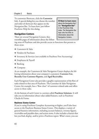 Chapter 2 Basics
40
To customize Shortcuts, click the Customize
link. A special dialog lets you choose the number
and order of shortcuts that appear on the
Navigation Bar. To learn how, just follow
Peachtree Help for this dialog.
Navigation Centers
There are several Navigation Centers; they
resemble pages of information about the follow-
ing areas of Peachtree and also provide access to functions that pertain to
those areas:
❖ Customers & Sales
❖ Vendors & Purchases
❖ Inventory & Services (not available in Peachtree First Accounting)
❖ Employees & Payroll
❖ Banking
❖ Company
As an example, the Customers & Sales Navigation Center displays the fol-
lowing information about your company’s customers: Customer List,
Recently User Customer Reports, and Aged Receivables.
Each Navigation Center also provides a graphic representation of the flow of
tasks related to that area of Peachtree. The Customer & Sales Navigation
Center, for example, has a “flow chart” of customer-related tasks and offers
access to those tasks.
At the bottom of each Center is a section called Peachtree Solutions. It will
take you to information about value-added features, such as Peachtree
Checks & Forms.
Business Status Center
If you’re using Peachtree Complete Accounting or higher, you’ll also have
access to the Peachtree Business Status Center. This displays a variety of
general business information, including account balances, revenue figures,
receivables and payables data, and action items. It also includes a feature that
lets you find, display, and/or print a Peachtree report. What’s more, you can
✪ Want to learn more
about the Navigation Bar?
See “Navigation Bar”
in the Peachtree Help
index. The Navigation Bar
topic also has links to
information about the
Navigation Centers.
 