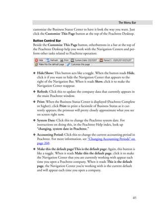 The Menu Bar
41
customize the Business Status Center to have it look the way you want. Just
click the Customize This Page button at the top of the Peachtree Desktop.
Button Control Bar
Beside the Customize This Page button, otherbuttons in a bar at the top of
the Peachtree Desktop help you work with the Navigation Centers and per-
form other tasks related to Peachtree operation:
❖ Hide/Show: This button acts like a toggle. When the button reads Hide,
click it if you want to hide the Navigation Center that appears to the
right of the Navigation Bar. When it reads Show, click it to make the
Navigation Center reappear.
❖ Refresh: Click this to update the company data that currently appears in
the main Peachtree window.
❖ Print: When the Business Status Center is displayed (Peachtree Complete
or higher), click Print to print a facsimile of Business Status as it cur-
rently appears; the printout will pretty closely approximate what you see
on screen right now.
❖ System Date: Click this to change the Peachtree system date. For
instructions on doing this, in the Peachtree Help index, look up
“changing, system date in Peachtree.”
❖ Accounting Period: Click this to change the current accounting period in
Peachtree. For more information, see “Changing Accounting Periods” on
page 260.
❖ Make this the default page/This is the default page: Again, this button is
like a toggle. When it reads Make this the default page, click it to make
the Navigation Center that you are currently working with appear each
time you open a Peachtree company. When it reads This is the default
page, the Navigation Center you’re working with is the current default
and will appear each time you open a company.
 