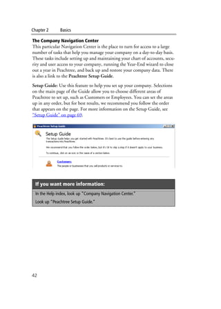Chapter 2 Basics
42
The Company Navigation Center
This particular Navigation Center is the place to turn for access to a large
number of tasks that help you manage your company on a day-to-day basis.
These tasks include setting up and maintaining your chart of accounts, secu-
rity and user access to your company, running the Year-End wizard to close
out a year in Peachtree, and back up and restore your company data. There
is also a link to the Peachtree Setup Guide.
Setup Guide: Use this feature to help you set up your company. Selections
on the main page of the Guide allow you to choose different areas of
Peachtree to set up, such as Customers or Employees. You can set the areas
up in any order, but for best results, we recommend you follow the order
that appears on the page. For more information on the Setup Guide, see
“Setup Guide” on page 69.
If you want more information:
In the Help index, look up “Company Navigation Center.”
Look up “Peachtree Setup Guide.”
 