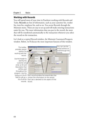 Chapter 2 Basics
44
Working with Records
You will spend most of your time in Peachtree working with Records and
Tasks. Records are lists of information, such as your customer list, vendor
list, item list, employee list, and so on. You access Records through the
Maintain menu. These are easy to set up and will make entering transactions
easier for you. The more information that you put in the record, the more
that will be transferred automatically to the transaction whenever you select
the record on the transaction.
Let’s look at a typical Record window, the Maintain Customers/Prospects
window. Below, we’ll discuss the most important features of this window.
The toolbar
provides several
options for
working with the
record.
Use the header to
identify the
customer and
enter an ID and
Description that
will be used
throughout the
program. Use the
lookup on the ID
field to call up a
list of all the
records.
Each record window has several tabs that
contain the information on this record.
Each tab is devoted to one aspect of that
record.
You can use the
arrow buttons to
scroll through the
records.
 