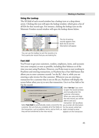 Working in Peachtree
45
Using the Lookup
The ID field of each record window has a lookup icon or a drop-down
arrow. Clicking this icon will open the lookup window, which gives a list of
all IDs for that record type. For instance, clicking the lookup icon on the
Maintain Vendors record window will open the lookup shown below.
Fast Add
You’ll want to get your customers, vendors, employees, items, and accounts
into your company as soon as possible, including their balances as of the
time you start using Peachtree. However, you’ll also want to start working in
Peachtree and entering transactions, so Peachtree has a Fast Add feature that
allows you to enter customer records “on the fly”; that is, while you are
entering a sales invoice for that customer. Whenever you are entering a
transaction for a customer that is not on file yet, Peachtree will display the
screen below when you try to save that transaction. Use it to Fast Add or Set
Up the record.
The list of existing
records appears here.
Both the ID and the
Description will appear.
You can use the toolbar to sort the records or to
find a particular record that you are looking for.
Select Fast Add to automatically create a record for the
customer. Be sure that you complete all of the fields on
the transaction, such as address, terms, and so forth, as
they will be transferred to the new record.
Select Set Up if you want
to open the record window
and manually enter the
customer information.
When you save and close
the new record, you will be
able to save your
transaction. Set Up allows
you to enter all information
for the record, while Fast
Add is limited to what
appears on the transaction.
 