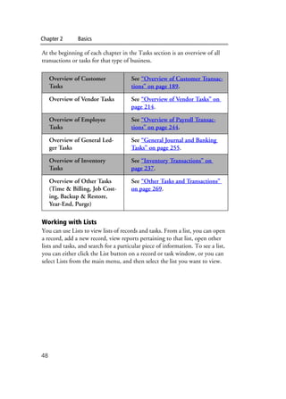 Chapter 2 Basics
48
At the beginning of each chapter in the Tasks section is an overview of all
transactions or tasks for that type of business.
Working with Lists
You can use Lists to view lists of records and tasks. From a list, you can open
a record, add a new record, view reports pertaining to that list, open other
lists and tasks, and search for a particular piece of information. To see a list,
you can either click the List button on a record or task window, or you can
select Lists from the main menu, and then select the list you want to view.
Overview of Customer
Tasks
See “Overview of Customer Transac-
tions” on page 189.
Overview of Vendor Tasks See “Overview of Vendor Tasks” on
page 214.
Overview of Employee
Tasks
See “Overview of Payroll Transac-
tions” on page 244.
Overview of General Led-
ger Tasks
See “General Journal and Banking
Tasks” on page 255.
Overview of Inventory
Tasks
See “Inventory Transactions” on
page 237.
Overview of Other Tasks
(Time & Billing, Job Cost-
ing, Backup & Restore,
Year-End, Purge)
See “Other Tasks and Transactions”
on page 269.
 