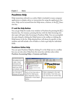 Chapter 2 Basics
50
Peachtree Help
Help (sometimes referred to as online Help) is included in many computer
applications to display advice or instructions for using the application’s fea-
tures. Help can be accessed from the Help menu, a button, or the 1 func-
tion key.
F1 and the Help Button
You can get Help for nearly every window in Peachtree by pressing the 1
function key. For instance, pressing this key with the Sales Invoicing win-
dow open will open Sales Invoicing in Peachtree Help. You can accomplish
the same thing by clicking the Help button in the toolbar or clicking the
Help button in the list. Help obtained here will always be specific to that
window and will include a list of fields or a link to get help for individual
fields.
Peachtree Online Help
You can open Peachtree Help by clicking F1 or the Help icon in a toolbar
but you can also select Help from the menu bar and then select either
Peachtree Accounting Help or Contents and Index.
Help is displayed in the right
side window. From here, you
can click links for further help.
Each of the three tabs is
useful for helping you
learn Peachtree. Each is
explained in more detail
below.
Use the buttons in
the toolbar to print
a topic, move
backward and
forward through
topics you have
just viewed, open
the Peachtree web
site, and open a
Glossary of terms.
 