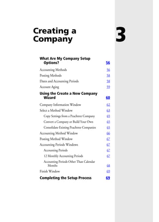 3Creating a
Company
What Are My Company Setup
Options? 56
Accounting Methods 56
Posting Methods 58
Dates and Accounting Periods 58
Account Aging 59
Using the Create a New Company
Wizard 60
Company Information Window 62
Select a Method Window 63
Copy Settings from a Peachtree Company 65
Convert a Company or Build Your Own 65
Consolidate Existing Peachtree Companies 65
Accounting Method Window 66
Posting Method Window 67
Accounting Periods Windows 67
Accounting Periods 67
12 Monthly Accounting Periods 67
Accounting Periods Other Than Calendar
Months 68
Finish Window 69
Completing the Setup Process 69
 