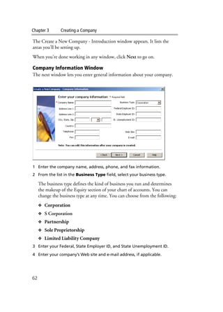 Chapter 3 Creating a Company
62
The Create a New Company - Introduction window appears. It lists the
areas you’ll be setting up.
When you’re done working in any window, click Next to go on.
Company Information Window
The next window lets you enter general information about your company.
1 Enter the company name, address, phone, and fax information.
2 From the list in the Business Type field, select your business type.
The business type defines the kind of business you run and determines
the makeup of the Equity section of your chart of accounts. You can
change the business type at any time. You can choose from the following:
❖ Corporation
❖ S Corporation
❖ Partnership
❖ Sole Proprietorship
❖ Limited Liability Company
3 Enter your Federal, State Employer ID, and State Unemployment ID.
4 Enter your company’s Web site and e-mail address, if applicable.
 