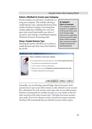 Using the Create a New Company Wizard
63
Select a Method to Create your Company
On this window you will select a method for cre-
ating your company. This includes selecting a
sample business type, copying information from
another Peachtree company, converting from
another application, building your own com-
pany from scratch (particularly your chart of
accounts), and creating a consolidated company
(Peachtree Premium Accounting only).
Using a Sample Business Type
Selecting this option will allow you to choose a
sample business type from many that Peachtree
has on file.
Essentially, you are choosing a general ledger chart of accounts. Each
account you set up in your chart contains a code, referred to as an account
ID; a description for each account; and a type code. As you add accounts,
Peachtree recommends you number accounts in a way similar to that for
other accounts of the same account type. This helps you locate accounts
more easily. Even if you choose to create a brand new account structure,
Peachtree still recommends that you identify accounts within a given
✪ CONCEPTS
Chart of Accounts:
Your company’s chart of
accounts is a complete list
of all account names used
in the General Ledger.
Each account is associated
with an account ID to help
locate it when recording
data. Accounts are used to
classify transactions for
reporting purposes.
 