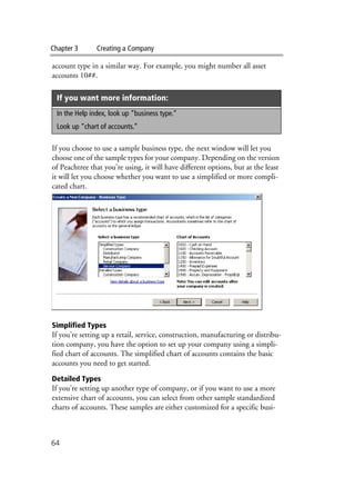 Chapter 3 Creating a Company
64
account type in a similar way. For example, you might number all asset
accounts 10##.
If you choose to use a sample business type, the next window will let you
choose one of the sample types for your company. Depending on the version
of Peachtree that you’re using, it will have different options, but at the least
it will let you choose whether you want to use a simplified or more compli-
cated chart.
Simplified Types
If you’re setting up a retail, service, construction, manufacturing or distribu-
tion company, you have the option to set up your company using a simpli-
fied chart of accounts. The simplified chart of accounts contains the basic
accounts you need to get started.
Detailed Types
If you’re setting up another type of company, or if you want to use a more
extensive chart of accounts, you can select from other sample standardized
charts of accounts. These samples are either customized for a specific busi-
If you want more information:
In the Help index, look up “business type.”
Look up “chart of accounts.”
 