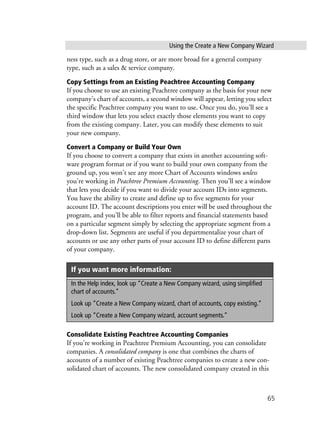 Using the Create a New Company Wizard
65
ness type, such as a drug store, or are more broad for a general company
type, such as a sales & service company.
Copy Settings from an Existing Peachtree Accounting Company
If you choose to use an existing Peachtree company as the basis for your new
company’s chart of accounts, a second window will appear, letting you select
the specific Peachtree company you want to use. Once you do, you’ll see a
third window that lets you select exactly those elements you want to copy
from the existing company. Later, you can modify these elements to suit
your new company.
Convert a Company or Build Your Own
If you choose to convert a company that exists in another accounting soft-
ware program format or if you want to build your own company from the
ground up, you won’t see any more Chart of Accounts windows unless
you’re working in Peachtree Premium Accounting. Then you’ll see a window
that lets you decide if you want to divide your account IDs into segments.
You have the ability to create and define up to five segments for your
account ID. The account descriptions you enter will be used throughout the
program, and you’ll be able to filter reports and financial statements based
on a particular segment simply by selecting the appropriate segment from a
drop-down list. Segments are useful if you departmentalize your chart of
accounts or use any other parts of your account ID to define different parts
of your company.
Consolidate Existing Peachtree Accounting Companies
If you’re working in Peachtree Premium Accounting, you can consolidate
companies. A consolidated company is one that combines the charts of
accounts of a number of existing Peachtree companies to create a new con-
solidated chart of accounts. The new consolidated company created in this
If you want more information:
In the Help index, look up “Create a New Company wizard, using simplified
chart of accounts.”
Look up “Create a New Company wizard, chart of accounts, copy existing.”
Look up “Create a New Company wizard, account segments.”
 