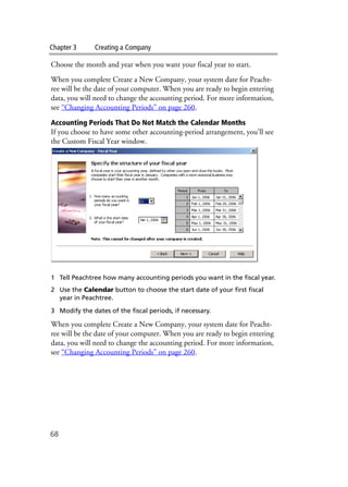 Chapter 3 Creating a Company
68
Choose the month and year when you want your fiscal year to start.
When you complete Create a New Company, your system date for Peacht-
ree will be the date of your computer. When you are ready to begin entering
data, you will need to change the accounting period. For more information,
see “Changing Accounting Periods” on page 260.
Accounting Periods That Do Not Match the Calendar Months
If you choose to have some other accounting-period arrangement, you’ll see
the Custom Fiscal Year window.
1 Tell Peachtree how many accounting periods you want in the fiscal year.
2 Use the Calendar button to choose the start date of your first fiscal
year in Peachtree.
3 Modify the dates of the fiscal periods, if necessary.
When you complete Create a New Company, your system date for Peacht-
ree will be the date of your computer. When you are ready to begin entering
data, you will need to change the accounting period. For more information,
see “Changing Accounting Periods” on page 260.
 