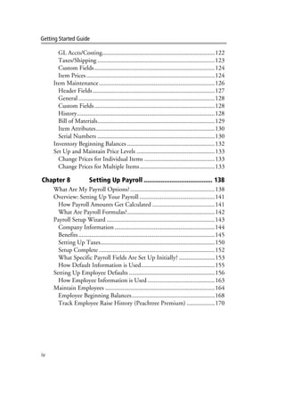 iv
Getting Started Guide
GL Accts/Costing........................................................................122
Taxes/Shipping ...........................................................................123
Custom Fields.............................................................................124
Item Prices..................................................................................124
Item Maintenance..........................................................................126
Header Fields..............................................................................127
General .......................................................................................128
Custom Fields.............................................................................128
History........................................................................................128
Bill of Materials...........................................................................129
Item Attributes............................................................................130
Serial Numbers ...........................................................................130
Inventory Beginning Balances ........................................................132
Set Up and Maintain Price Levels ..................................................133
Change Prices for Individual Items .............................................133
Change Prices for Multiple Items................................................133
Chapter 8 Setting Up Payroll ........................................ 138
What Are My Payroll Options?......................................................138
Overview: Setting Up Your Payroll ................................................141
How Payroll Amounts Get Calculated ........................................141
What Are Payroll Formulas?........................................................142
Payroll Setup Wizard .....................................................................143
Company Information ................................................................144
Benefits.......................................................................................145
Setting Up Taxes.........................................................................150
Setup Complete ..........................................................................152
What Specific Payroll Fields Are Set Up Initially? .......................153
How Default Information is Used...............................................155
Setting Up Employee Defaults .......................................................156
How Employee Information is Used...........................................163
Maintain Employees ......................................................................164
Employee Beginning Balances.....................................................168
Track Employee Raise History (Peachtree Premium) ..................170
 