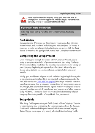 Completing the Setup Process
69
Once you finish New Company Setup, you won’t be able to
change your accounting periods. Make sure you have these set
correctly before you select the Finish button.
Finish Window
Congratulations! When you see this window, you’re done. Just click the
Finish button, and Peachtree will create your new company. Of course, if
you want to make any changes beforehand, you can always click the Back
button to return to the appropriate Create a New Company wizard window.
Completing the Setup Process
Once you’ve gone through the Create a New Company Wizard, you’re
ready to set up the remainder of your company and start using Peachtree.
We recommend that you follow the order laid out in this book for setting up
your company, beginning with your chart of accounts. Generally, you
should set up defaults for a section of your company before you enter
records.
Ideally, you would enter all your records and their beginning balances prior
to entering transactions but this is not practical, so Peachtree provides the
Fast Add feature (see “Fast Add” on page 45) that helps you enter customer
records at the same time as you enter transactions. It’s important to remem-
ber, though, that your statements and reports will not be complete or accu-
rate until you have entered all records that have balances as of when you start
using Peachtree. To make it easier for you to complete the setup of your
company, Peachtree provides a Setup Guide that you can use.
Setup Guide
The Setup Guide opens when you finish Create a New Company. You can
re-open it at any time by selecting the Company option from the Business
Dashboard, and then clicking the Setup Guide button under Company
Tasks. Or you can re-open it by simply selecting File, then Setup Guide.
If you want more information:
In the Help index, look up “Create a New Company wizard, fiscal year,
monthly.”
Warning
 
