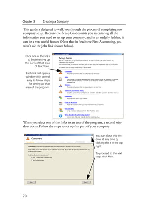 Chapter 3 Creating a Company
70
This guide is designed to walk you through the process of completing new
company setup. Because the Setup Guide assists you in entering all the
information you need to set up your company, and in an orderly fashion, it
can be a very useful feature (Note that in Peachtree First Accounting, you
won’t see the Jobs link shown below).
When you select one of the links to an area of the program, a second win-
dow opens. Follow the steps to set up that part of your company.
Click one of the links
to begin setting up
the parts of that area
of Peachtree.
Each link will open a
window with several
easy to follow steps
for setting up that
area of the program.
You can close this win-
dow at any time by
clicking the x in the top
right.
To proceed to the next
step, click Next.
 