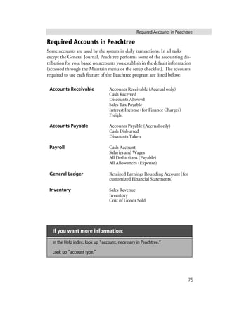 Required Accounts in Peachtree
75
Required Accounts in Peachtree
Some accounts are used by the system in daily transactions. In all tasks
except the General Journal, Peachtree performs some of the accounting dis-
tribution for you, based on accounts you establish in the default information
(accessed through the Maintain menu or the setup checklist). The accounts
required to use each feature of the Peachtree program are listed below:
Accounts Receivable Accounts Receivable (Accrual only)
Cash Received
Discounts Allowed
Sales Tax Payable
Interest Income (for Finance Charges)
Freight
Accounts Payable Accounts Payable (Accrual only)
Cash Disbursed
Discounts Taken
Payroll Cash Account
Salaries and Wages
All Deductions (Payable)
All Allowances (Expense)
General Ledger Retained Earnings Rounding Account (for
customized Financial Statements)
Inventory Sales Revenue
Inventory
Cost of Goods Sold
If you want more information:
In the Help index, look up “account, necessary in Peachtree.”
Look up “account type.”
 