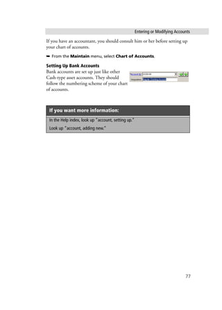 Entering or Modifying Accounts
77
If you have an accountant, you should consult him or her before setting up
your chart of accounts.
➥ From the Maintain menu, select Chart of Accounts.
Setting Up Bank Accounts
Bank accounts are set up just like other
Cash-type asset accounts. They should
follow the numbering scheme of your chart
of accounts.
If you want more information:
In the Help index, look up “account, setting up.”
Look up “account, adding new.”
 