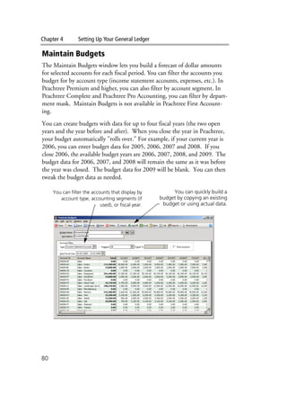 Chapter 4 Setting Up Your General Ledger
80
Maintain Budgets
The Maintain Budgets window lets you build a forecast of dollar amounts
for selected accounts for each fiscal period. You can filter the accounts you
budget for by account type (income statement accounts, expenses, etc.). In
Peachtree Premium and higher, you can also filter by account segment. In
Peachtree Complete and Peachtree Pro Accounting, you can filter by depart-
ment mask. Maintain Budgets is not available in Peachtree First Account-
ing.
You can create budgets with data for up to four fiscal years (the two open
years and the year before and after). When you close the year in Peachtree,
your budget automatically "rolls over." For example, if your current year is
2006, you can enter budget data for 2005, 2006, 2007 and 2008. If you
close 2006, the available budget years are 2006, 2007, 2008, and 2009. The
budget data for 2006, 2007, and 2008 will remain the same as it was before
the year was closed. The budget data for 2009 will be blank. You can then
tweak the budget data as needed.
You can filter the accounts that display by
account type, accounting segments (if
used), or fiscal year.
You can quickly build a
budget by copying an existing
budget or using actual data.
 