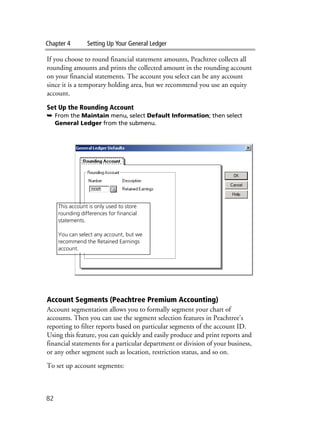 Chapter 4 Setting Up Your General Ledger
82
If you choose to round financial statement amounts, Peachtree collects all
rounding amounts and prints the collected amount in the rounding account
on your financial statements. The account you select can be any account
since it is a temporary holding area, but we recommend you use an equity
account.
Set Up the Rounding Account
➥ From the Maintain menu, select Default Information; then select
General Ledger from the submenu.
Account Segments (Peachtree Premium Accounting)
Account segmentation allows you to formally segment your chart of
accounts. Then you can use the segment selection features in Peachtree's
reporting to filter reports based on particular segments of the account ID.
Using this feature, you can quickly and easily produce and print reports and
financial statements for a particular department or division of your business,
or any other segment such as location, restriction status, and so on.
To set up account segments:
This account is only used to store
rounding differences for financial
statements.
You can select any account, but we
recommend the Retained Earnings
account.
 