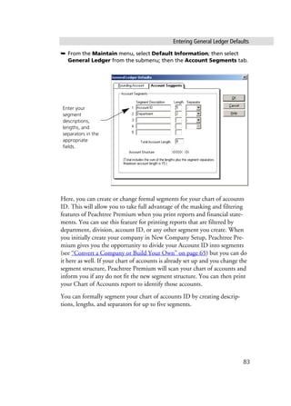 Entering General Ledger Defaults
83
➥ From the Maintain menu, select Default Information; then select
General Ledger from the submenu; then the Account Segments tab.
Here, you can create or change formal segments for your chart of accounts
ID. This will allow you to take full advantage of the masking and filtering
features of Peachtree Premium when you print reports and financial state-
ments. You can use this feature for printing reports that are filtered by
department, division, account ID, or any other segment you create. When
you initially create your company in New Company Setup, Peachtree Pre-
mium gives you the opportunity to divide your Account ID into segments
(see “Convert a Company or Build Your Own” on page 65) but you can do
it here as well. If your chart of accounts is already set up and you change the
segment structure, Peachtree Premium will scan your chart of accounts and
inform you if any do not fit the new segment structure. You can then print
your Chart of Accounts report to identify those accounts.
You can formally segment your chart of accounts ID by creating descrip-
tions, lengths, and separators for up to five segments.
Enter your
segment
descriptions,
lengths, and
separators in the
appropriate
fields.
 