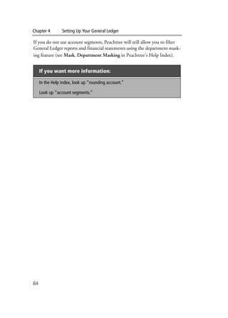 Chapter 4 Setting Up Your General Ledger
84
If you do not use account segments, Peachtree will still allow you to filter
General Ledger reports and financial statements using the department mask-
ing feature (see Mask, Department Masking in Peachtree’s Help Index).
If you want more information:
In the Help index, look up “rounding account.”
Look up “account segments.”
 