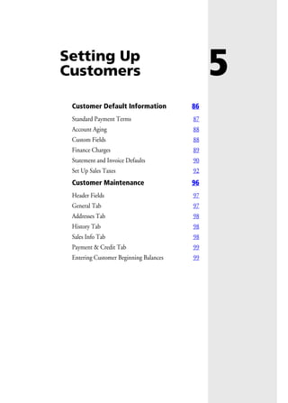 5Setting Up
Customers
Customer Default Information 86
Standard Payment Terms 87
Account Aging 88
Custom Fields 88
Finance Charges 89
Statement and Invoice Defaults 90
Set Up Sales Taxes 92
Customer Maintenance 96
Header Fields 97
General Tab 97
Addresses Tab 98
History Tab 98
Sales Info Tab 98
Payment & Credit Tab 99
Entering Customer Beginning Balances 99
 