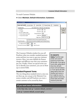 Customer Default Information
87
To reach Customer Defaults
➥ Select Maintain, Default Information, Customers.
The Customer Defaults window lets you tell
Peachtree what you consider standard payment
terms and how you want to age your customer
invoices. Here, you enter defaults for finance
charges and different ways that your customers
pay you. Finally, if there are special terms you
use to identify your customers, you can set them
up as custom fields.
Standard Payment Terms
The nice thing about standard terms is, once you
set them up, you can go to the Maintain Cus-
tomers window and tell Peachtree you want a
certain customer to be covered by them.
If you want more information:
In the Help index, look up “customer defaults, overview.”
Look up “customer defaults, account aging.”
✪ CONCEPTS
Aging: Peachtree ages
vendor and customer
invoices by invoice date
OR due date. If you age by
invoice date, aging reports
show how old each
invoice and each balance
is. If you age by due date,
aging reports show how
overdue each invoice is.
So it might be smart to
age customer invoices by
invoice date and vendor
invoices by due date.
 