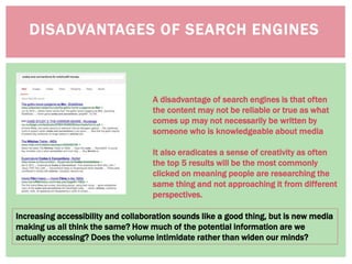 DISADVANTAGES OF SEARCH ENGINES
Increasing accessibility and collaboration sounds like a good thing, but is new media
making us all think the same? How much of the potential information are we
actually accessing? Does the volume intimidate rather than widen our minds?
A disadvantage of search engines is that often
the content may not be reliable or true as what
comes up may not necessarily be written by
someone who is knowledgeable about media
It also eradicates a sense of creativity as often
the top 5 results will be the most commonly
clicked on meaning people are researching the
same thing and not approaching it from different
perspectives.
 