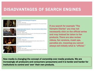 DISADVANTAGES OF SEARCH ENGINES
New media is changing the concept of ownership over media products. We are
increasingly all producers and consumers (prosumers) and it is harder and harder for
institutions to control and ‘own’ their own products.
If you search for example “The
Vampire Diaries” you may not
necessarily click on the official series
and may instead be taken to fan
products. There are also review
videos, fan versions, mash ups,
parodies etc. meaning you cannot
always tell initially what is “official.”
 