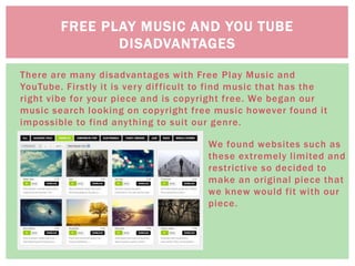 There are many disadvantages with Free Play Music and
YouTube. Firstly it is very difficult to find music that has the
right vibe for your piece and is copyright free. We began our
music search looking on copyright free music however found it
impossible to find anything to suit our genre.
FREE PLAY MUSIC AND YOU TUBE
DISADVANTAGES
We found websites such as
these extremely limited and
restrictive so decided to
make an original piece that
we knew would fit with our
piece.
 