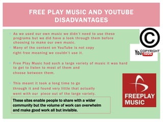  As we used our own music we didn’t need to use these
programs but we did have a look through them before
choosing to make our own music.
 Many of the content on YouTube is not copy
right free meaning we couldn’t use it.
 Free Play Music had such a large variety of music it was hard
to get to listen to most of them and
choose between them.
 This meant it took a long time to go
through it and found very little that actually
went with our piece out of the large variety.
FREE PLAY MUSIC AND YOUTUBE
DISADVANTAGES
These sites enable people to share with a wider
community but the volume of work can overwhelm
and make good work all but invisible.
 