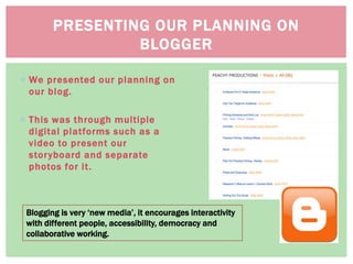 We presented our planning on
our blog.
 This was through multiple
digital platforms such as a
video to present our
storyboard and separate
photos for it.
PRESENTING OUR PLANNING ON
BLOGGER
Blogging is very ‘new media’, it encourages interactivity
with different people, accessibility, democracy and
collaborative working.
 