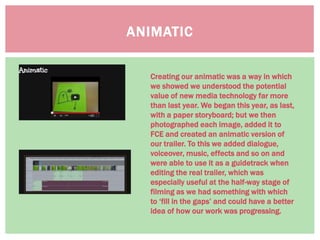ANIMATIC
Creating our animatic was a way in which
we showed we understood the potential
value of new media technology far more
than last year. We began this year, as last,
with a paper storyboard; but we then
photographed each image, added it to
FCE and created an animatic version of
our trailer. To this we added dialogue,
voiceover, music, effects and so on and
were able to use it as a guidetrack when
editing the real trailer, which was
especially useful at the half-way stage of
filming as we had something with which
to ‘fill in the gaps’ and could have a better
idea of how our work was progressing.
 