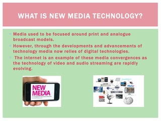  Media used to be focused around print and analogue
broadcast models.
 However, through the developments and advancements of
technology media now relies of digital technologies.
 The internet is an example of these media convergences as
the technology of video and audio streaming are rapidly
evolving.
WHAT IS NEW MEDIA TECHNOLOGY?
 