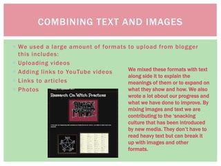  We used a large amount of formats to upload from blogger
this includes:
 Uploading videos
 Adding links to YouTube videos
 Links to articles
 Photos
COMBINING TEXT AND IMAGES
We mixed these formats with text
along side it to explain the
meanings of them or to expand on
what they show and how. We also
wrote a lot about our progress and
what we have done to improve. By
mixing images and text we are
contributing to the ‘snacking
culture that has been introduced
by new media. They don’t have to
read heavy text but can break it
up with images and other
formats.
 
