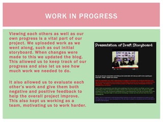Viewing each others as well as our
own progress is a vital part of our
project. We uploaded work as we
went along, such as out initial
storyboard. When changes were
made to this we updated the blog.
This allowed us to keep track of our
progress and also let us see how
much work we needed to do.
It also allowed us to evaluate each
other’s work and give them both
negative and positive feedback to
help the overall project improve.
This also kept us working as a
team, motivating us to work harder.
WORK IN PROGRESS
 