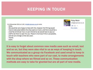 KEEPING IN TOUCH
It is easy to forget about common new media uses such as email, text
and so on, but they were also vital to us as ways of keeping in touch.
We communicated as a group via Facebook and used email to keep in
touch with teachers who were part of our cast, to make arrangements
with the shop where we filmed and so on. These communication
methods are easy to take for granted but are all part of new media.
 