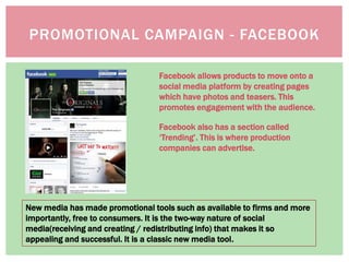 New media has made promotional tools such as available to firms and more
importantly, free to consumers. It is the two-way nature of social
media(receiving and creating / redistributing info) that makes it so
appealing and successful. It is a classic new media tool.
Facebook allows products to move onto a
social media platform by creating pages
which have photos and teasers. This
promotes engagement with the audience.
Facebook also has a section called
‘Trending’. This is where production
companies can advertise.
PROMOTIONAL CAMPAIGN - FACEBOOK
 