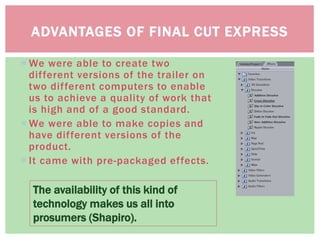 ADVANTAGES OF FINAL CUT EXPRESS
The availability of this kind of
technology makes us all into
prosumers (Shapiro).
 We were able to create two
different versions of the trailer on
two different computers to enable
us to achieve a quality of work that
is high and of a good standard.
 We were able to make copies and
have different versions of the
product.
 It came with pre-packaged effects.
 