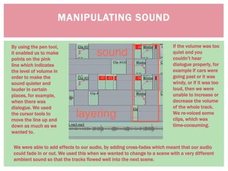 MANIPULATING SOUND
By using the pen tool,
it enabled us to make
points on the pink
line which indicates
the level of volume in
order to make the
sound quieter and
louder in certain
places, for example,
when there was
dialogue. We used
the cursor tools to
move the line up and
down as much as we
wanted to.
If the volume was too
quiet and you
couldn’t hear
dialogue properly, for
example if cars were
going past or it was
windy, or if it was too
loud, then we were
unable to increase or
decrease the volume
of the whole track.
We re-voiced some
clips, which was
time-consuming.
We were able to add effects to our audio, by adding cross-fades which meant that our audio
could fade in or out. We used this when we wanted to change to a scene with a very different
ambient sound so that the tracks flowed well into the next scene.
 