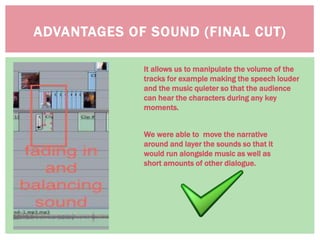 ADVANTAGES OF SOUND (FINAL CUT)
It allows us to manipulate the volume of the
tracks for example making the speech louder
and the music quieter so that the audience
can hear the characters during any key
moments.
We were able to move the narrative
around and layer the sounds so that it
would run alongside music as well as
short amounts of other dialogue.
 