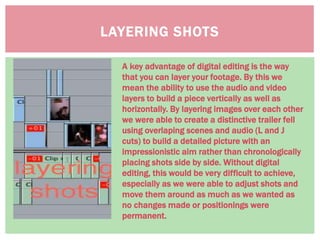 LAYERING SHOTS
A key advantage of digital editing is the way
that you can layer your footage. By this we
mean the ability to use the audio and video
layers to build a piece vertically as well as
horizontally. By layering images over each other
we were able to create a distinctive trailer fell
using overlaping scenes and audio (L and J
cuts) to build a detailed picture with an
impressionistic aim rather than chronologically
placing shots side by side. Without digital
editing, this would be very difficult to achieve,
especially as we were able to adjust shots and
move them around as much as we wanted as
no changes made or positionings were
permanent.
 