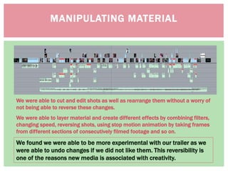 MANIPULATING MATERIAL
We found we were able to be more experimental with our trailer as we
were able to undo changes if we did not like them. This reversibility is
one of the reasons new media is associated with creativity.
We were able to cut and edit shots as well as rearrange them without a worry of
not being able to reverse these changes.
We were able to layer material and create different effects by combining filters,
changing speed, reversing shots, using stop motion animation by taking frames
from different sections of consecutively filmed footage and so on.
 