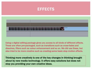 EFFECTS
Thinking more creatively is one of the key changes in thinking brought
about by new media technology. It offers easy solutions but does not
stop you providing your own creative ideas.
Using a digital editing package gives you access to all kinds of different effects.
These are often pre-packaged, such as transitions such as cross-fades and
dissolves, filters such as colour enhancement and so on. We did use these, but
also tried to be more creative such as creating some basic stop motion effects.
 