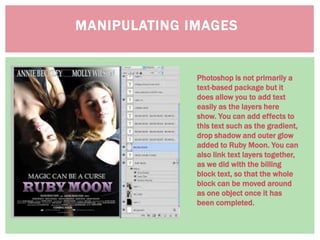 MANIPULATING IMAGES
Photoshop is not primarily a
text-based package but it
does allow you to add text
easily as the layers here
show. You can add effects to
this text such as the gradient,
drop shadow and outer glow
added to Ruby Moon. You can
also link text layers together,
as we did with the billing
block text, so that the whole
block can be moved around
as one object once it has
been completed.
 