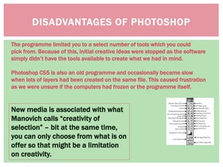 DISADVANTAGES OF PHOTOSHOP
New media is associated with what
Manovich calls “creativity of
selection” – bit at the same time,
you can only choose from what is on
offer so that might be a limitation
on creativity.
The programme limited you to a select number of tools which you could
pick from. Because of this, initial creative ideas were stopped as the software
simply didn’t have the tools available to create what we had in mind.
Photoshop CS5 is also an old programme and occasionally became slow
when lots of layers had been created on the same file. This caused frustration
as we were unsure if the computers had frozen or the programme itself.
 