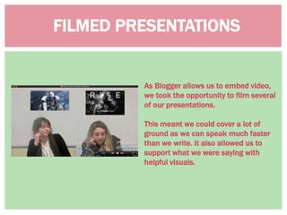 FILMED PRESENTATIONS
As Blogger allows us to embed video,
we took the opportunity to film several
of our presentations.
This meant we could cover a lot of
ground as we can speak much faster
than we write. It also allowed us to
support what we were saying with
helpful visuals.
 