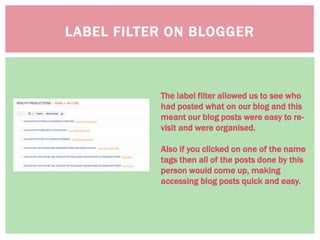 LABEL FILTER ON BLOGGER
The label filter allowed us to see who
had posted what on our blog and this
meant our blog posts were easy to re-
visit and were organised.
Also if you clicked on one of the name
tags then all of the posts done by this
person would come up, making
accessing blog posts quick and easy.
 